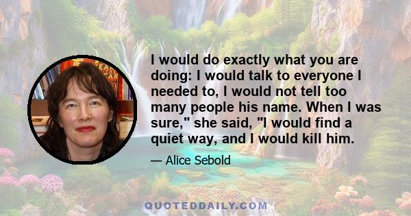 I would do exactly what you are doing: I would talk to everyone I needed to, I would not tell too many people his name. When I was sure, she said, I would find a quiet way, and I would kill him.