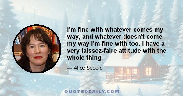 I'm fine with whatever comes my way, and whatever doesn't come my way I'm fine with too. I have a very laissez-faire attitude with the whole thing.