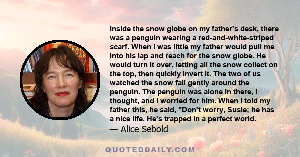 Inside the snow globe on my father's desk, there was a penguin wearing a red-and-white-striped scarf. When I was little my father would pull me into his lap and reach for the snow globe. He would turn it over, letting