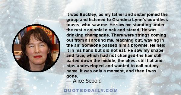 It was Buckley, as my father and sister joined the group and listened to Grandma Lynn’s countless toasts, who saw me. He saw me standing under the rustic colonial clock and stared. He was drinking champagne. There were