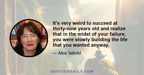 It's very weird to succeed at thirty-nine years old and realize that in the midst of your failure, you were slowly building the life that you wanted anyway.