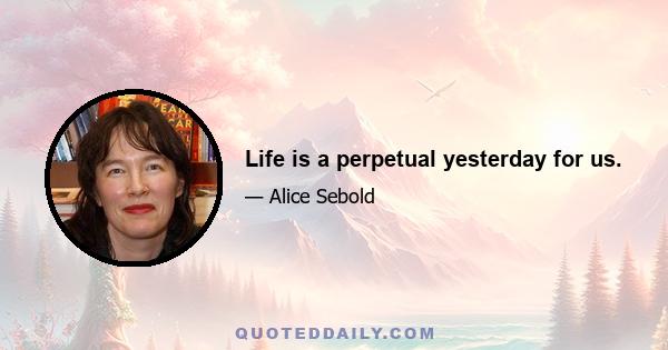 Life is a perpetual yesterday for us.