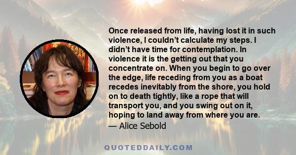 Once released from life, having lost it in such violence, I couldn’t calculate my steps. I didn’t have time for contemplation. In violence it is the getting out that you concentrate on. When you begin to go over the