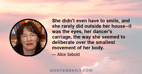 She didn't even have to smile, and she rarely did outside her house--it was the eyes, her dancer's carriage, the way she seemed to deliberate over the smallest movement of her body.