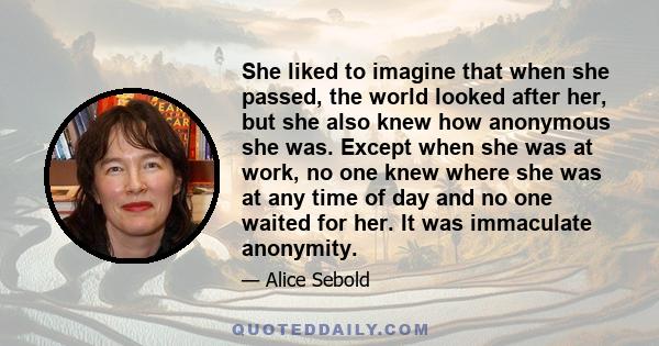 She liked to imagine that when she passed, the world looked after her, but she also knew how anonymous she was. Except when she was at work, no one knew where she was at any time of day and no one waited for her. It was 