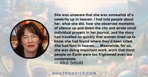 She was unaware that she was somewhat of a celebrity up in heaven. I had told people about her, what she did, how she observed moments of silence up and down the city and wrote small individual prayers in her journal,