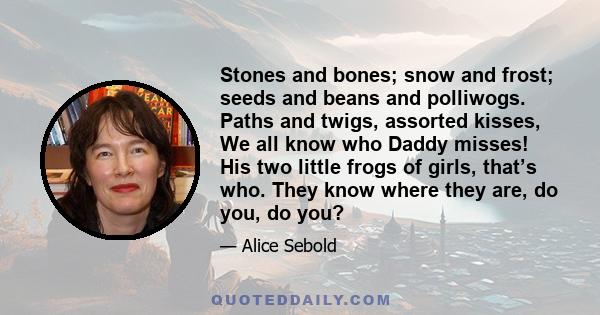 Stones and bones; snow and frost; seeds and beans and polliwogs. Paths and twigs, assorted kisses, We all know who Daddy misses! His two little frogs of girls, that’s who. They know where they are, do you, do you?