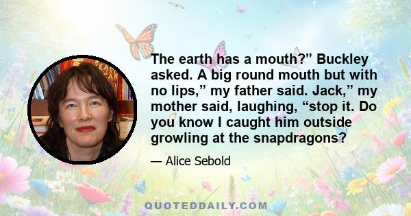 The earth has a mouth?” Buckley asked. A big round mouth but with no lips,” my father said. Jack,” my mother said, laughing, “stop it. Do you know I caught him outside growling at the snapdragons?