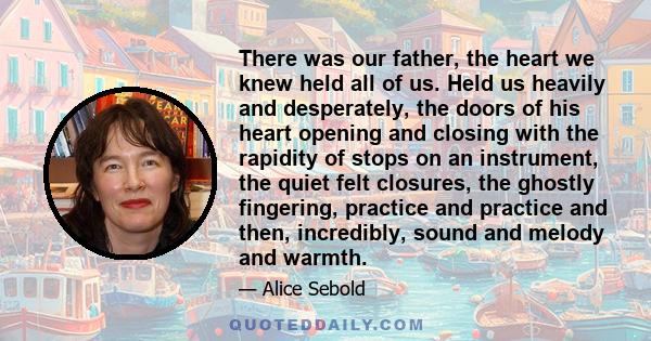 There was our father, the heart we knew held all of us. Held us heavily and desperately, the doors of his heart opening and closing with the rapidity of stops on an instrument, the quiet felt closures, the ghostly