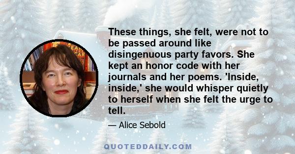 These things, she felt, were not to be passed around like disingenuous party favors. She kept an honor code with her journals and her poems. 'Inside, inside,' she would whisper quietly to herself when she felt the urge