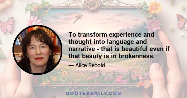 To transform experience and thought into language and narrative - that is beautiful even if that beauty is in brokenness.