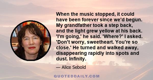 When the music stopped, it could have been forever since we'd begun. My grandfather took a step back, and the light grew yellow at his back. 'I'm going,' he said. 'Where?' I asked. 'Don't worry, sweetheart. You're so