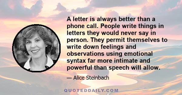 A letter is always better than a phone call. People write things in letters they would never say in person. They permit themselves to write down feelings and observations using emotional syntax far more intimate and