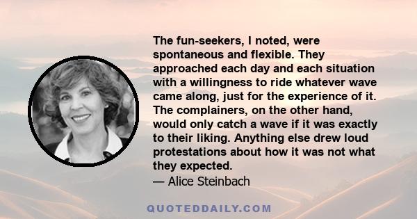 The fun-seekers, I noted, were spontaneous and flexible. They approached each day and each situation with a willingness to ride whatever wave came along, just for the experience of it. The complainers, on the other