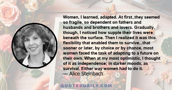 Women, I learned, adapted. At first..they seemed so fragile, so dependent on fathers and husbands and brothers and lovers. Gradually, though, I noticed how supple their lives were beneath the surface. Then I realized it 