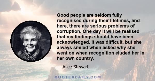 Good people are seldom fully recognised during their lifetimes, and here, there are serious problems of corruption. One day it will be realised that my findings should have been acknowledged. It was difficult, but she