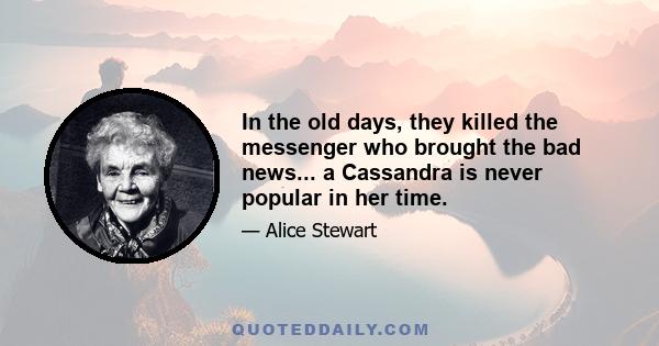 In the old days, they killed the messenger who brought the bad news... a Cassandra is never popular in her time.