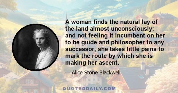 A woman finds the natural lay of the land almost unconsciously; and not feeling it incumbent on her to be guide and philosopher to any successor, she takes little pains to mark the route by which she is making her