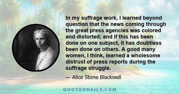 In my suffrage work, I learned beyond question that the news coming through the great press agencies was colored and distorted; and if this has been done on one subject, it has doubtless been done on others. A good many 