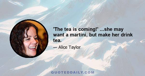 'The tea is coming!' ...she may want a martini, but make her drink tea.