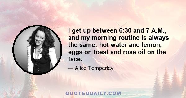 I get up between 6:30 and 7 A.M., and my morning routine is always the same: hot water and lemon, eggs on toast and rose oil on the face.