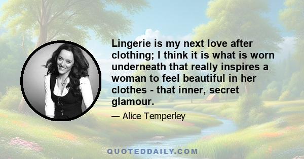 Lingerie is my next love after clothing; I think it is what is worn underneath that really inspires a woman to feel beautiful in her clothes - that inner, secret glamour.