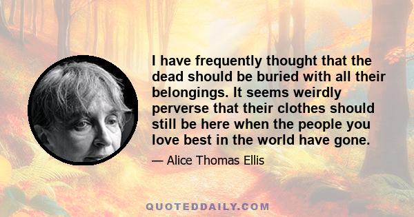 I have frequently thought that the dead should be buried with all their belongings. It seems weirdly perverse that their clothes should still be here when the people you love best in the world have gone.