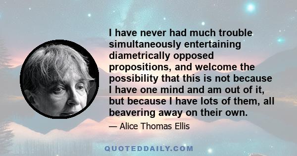 I have never had much trouble simultaneously entertaining diametrically opposed propositions, and welcome the possibility that this is not because I have one mind and am out of it, but because I have lots of them, all