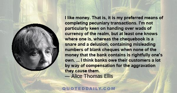 I like money. That is, it is my preferred means of completing pecuniary transactions. I'm not particularly keen on handing over wads of currency of the realm, but at least one knows where one is, whereas the chequebook