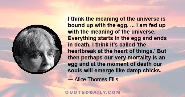 I think the meaning of the universe is bound up with the egg. ... I am fed up with the meaning of the universe. Everything starts in the egg and ends in death. I think it's called 'the heartbreak at the heart of