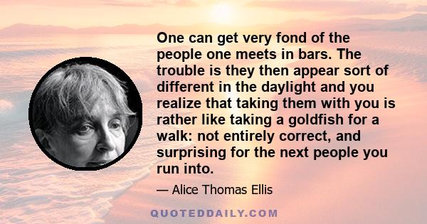 One can get very fond of the people one meets in bars. The trouble is they then appear sort of different in the daylight and you realize that taking them with you is rather like taking a goldfish for a walk: not