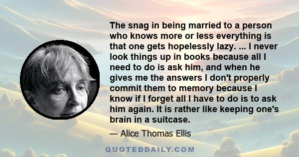 The snag in being married to a person who knows more or less everything is that one gets hopelessly lazy. ... I never look things up in books because all I need to do is ask him, and when he gives me the answers I don't 