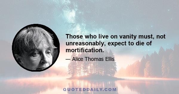 Those who live on vanity must, not unreasonably, expect to die of mortification.