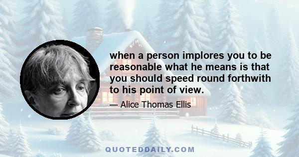 when a person implores you to be reasonable what he means is that you should speed round forthwith to his point of view.