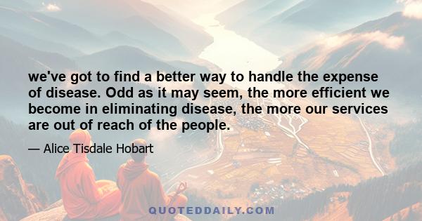 we've got to find a better way to handle the expense of disease. Odd as it may seem, the more efficient we become in eliminating disease, the more our services are out of reach of the people.