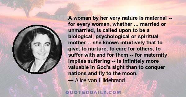 A woman by her very nature is maternal -- for every woman, whether ... married or unmarried, is called upon to be a biological, psychological or spiritual mother -- she knows intuitively that to give, to nurture, to