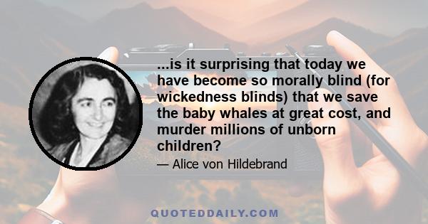 ...is it surprising that today we have become so morally blind (for wickedness blinds) that we save the baby whales at great cost, and murder millions of unborn children?