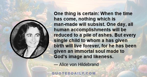 One thing is certain: When the time has come, nothing which is man-made will subsist. One day, all human accomplishments will be reduced to a pile of ashes. But every single child to whom a has given birth will live