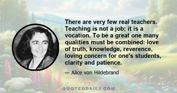 There are very few real teachers. Teaching is not a job; it is a vocation. To be a great one many qualities must be combined: love of truth, knowledge, reverence, loving concern for one's students, clarity and patience.