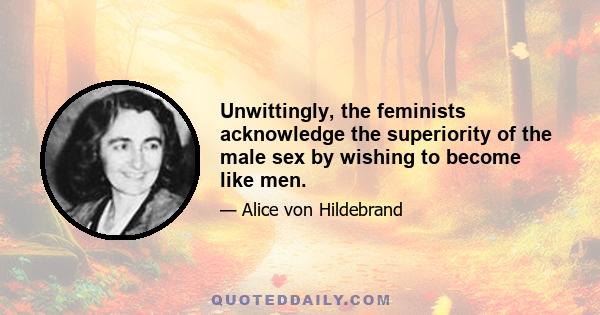 Unwittingly, the feminists acknowledge the superiority of the male sex by wishing to become like men.