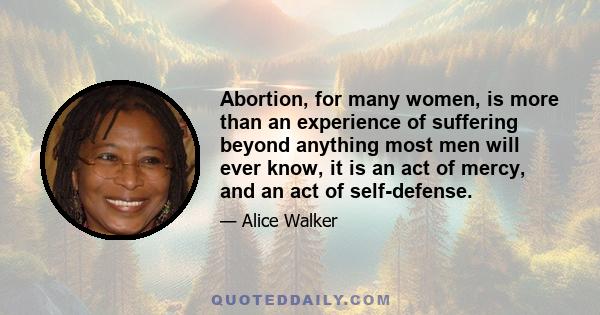 Abortion, for many women, is more than an experience of suffering beyond anything most men will ever know, it is an act of mercy, and an act of self-defense.