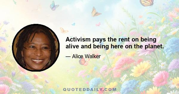 Activism pays the rent on being alive and being here on the planet.