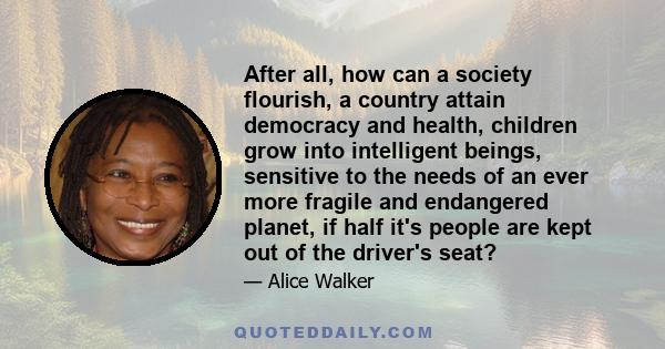 After all, how can a society flourish, a country attain democracy and health, children grow into intelligent beings, sensitive to the needs of an ever more fragile and endangered planet, if half it's people are kept out 