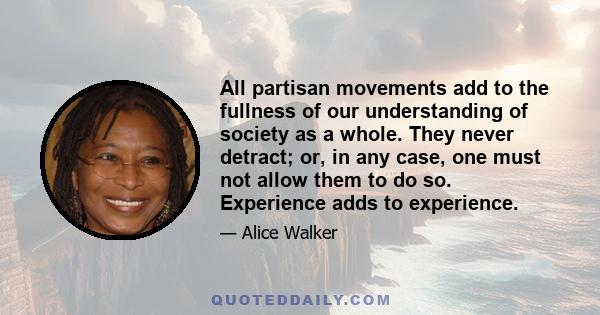 All partisan movements add to the fullness of our understanding of society as a whole. They never detract; or, in any case, one must not allow them to do so. Experience adds to experience.