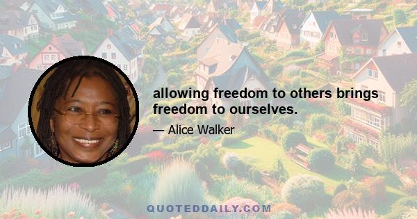 allowing freedom to others brings freedom to ourselves.