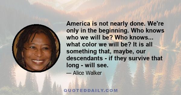 America is not nearly done. We're only in the beginning. Who knows who we will be? Who knows... what color we will be? It is all something that, maybe, our descendants - if they survive that long - will see.