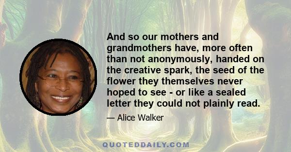 And so our mothers and grandmothers have, more often than not anonymously, handed on the creative spark, the seed of the flower they themselves never hoped to see - or like a sealed letter they could not plainly read.