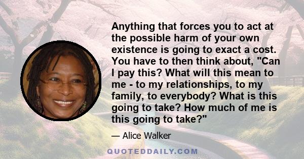 Anything that forces you to act at the possible harm of your own existence is going to exact a cost. You have to then think about, Can I pay this? What will this mean to me - to my relationships, to my family, to