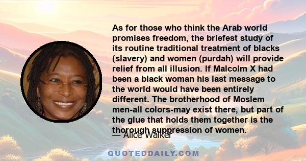 As for those who think the Arab world promises freedom, the briefest study of its routine traditional treatment of blacks (slavery) and women (purdah) will provide relief from all illusion. If Malcolm X had been a black 