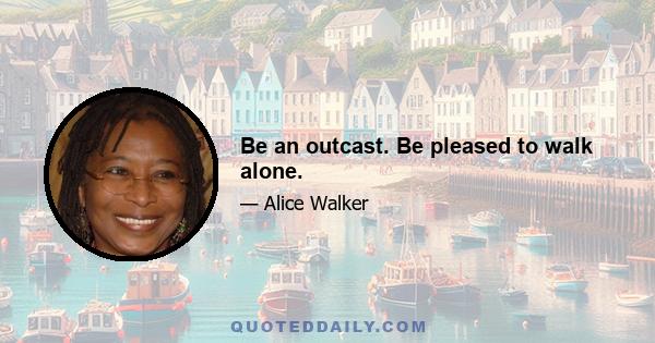 Be an outcast. Be pleased to walk alone.